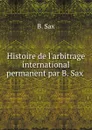 Histoire de l.arbitrage international permanent par B. Sax . - B. Sax