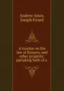 A treatise on the law of fixtures, and other property: partaking both of a . - Andrew Amos