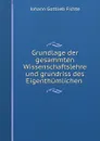 Grundlage der gesammten Wissenschaftslehre und grundriss des Eigenthumlichen . - Johann Gottlieb Fichte