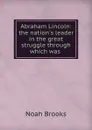 Abraham Lincoln: the nation.s leader in the great struggle through which was . - Noah Brooks