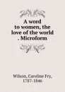 A word to women, the love of the world . Microform - Caroline Fry Wilson