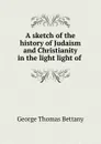 A sketch of the history of Judaism and Christianity in the light light of . - George Thomas Bettany