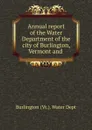 Annual report of the Water Department of the city of Burlington, Vermont and . - Burlington Vt. Water Dept