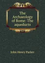 The Archaeology of Rome: The aqueducts - John Henry Parker