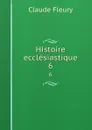 Histoire ecclesiastique. 6 - Fleury Claude
