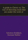 A guide to Christ: or, The way of directing souls that are under the work of . - Solomon Stoddard