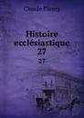 Histoire ecclesiastique. 27 - Fleury Claude