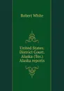 United States. District Court. Alaska (Ter.) Alaska reports - Robert White