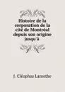 Histoire de la corporation de la cite de Montreal depuis son origine jusqu.a . - J. Cléophas Lamothe