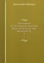 The History of Christianity from the Birth of Christ to the Abolition of . 3 - Henry Hart Milman