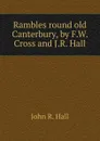 Rambles round old Canterbury, by F.W. Cross and J.R. Hall - John R. Hall