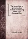 The orthoepist: a pronouncing manual containing about four thousand five . - Alfred Ayres