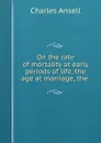 On the rate of mortality at early periods of life, the age at marriage, the . - Charles Ansell