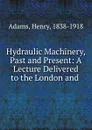 Hydraulic Machinery, Past and Present: A Lecture Delivered to the London and . - Henry Adams