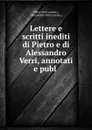 Lettere e scritti inediti di Pietro e di Alessandro Verri, annotati e publ . - Pietro Verri