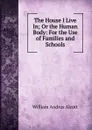 The House I Live In; Or the Human Body: For the Use of Families and Schools - William A. Alcott