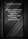 Higher arithmetic, including easy algebraic equations and simple geometrical . - John Henry Walsh