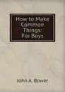 How to Make Common Things: For Boys. - John A. Bower