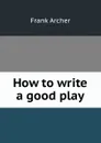 How to write a good play - Frank Archer