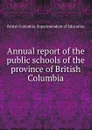 Annual report of the public schools of the province of British Columbia - British Columbia. Superintendent of Education