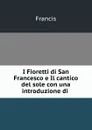 I Fioretti di San Francesco e Il cantico del sole con una introduzione di . - Francis