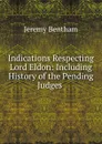 Indications Respecting Lord Eldon: Including History of the Pending Judges . - Jeremy Bentham