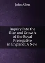 Inquiry Into the Rise and Growth of the Royal Prerogative in England: A New . - John Allen