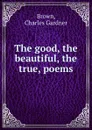 The good, the beautiful, the true, poems - Charles Gardner Brown