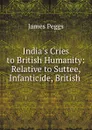India.s Cries to British Humanity: Relative to Suttee, Infanticide, British . - James Peggs