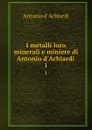 I metalli loro minerali e miniere di Antonio d.Achiardi . 1 - Antonio d' Achiardi