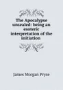 The Apocalypse unsealed: being an esoteric interpretation of the initiation . - James Morgan Pryse