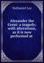 Alexander the Great: a tragedy; with alterations, as it is now performed at . - Nathaniel Lee