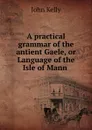 A practical grammar of the antient Gaele, or Language of the Isle of Mann . - John Kelly
