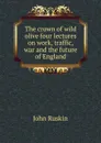 The crown of wild olive four lectures on work, traffic, war and the future of England - Рескин