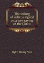 The toiling of Felix; a legend on a new saying of the Christ - Henry Van Dyke