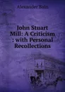 John Stuart Mill: A Criticism : with Personal Recollections - Bain Alexander