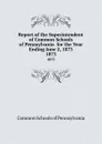 Report of the Superintendent of Common Schools of Pennsylvania  for the Year Ending June 2, 1873. 1873 - Common Schools of Pennsylvania
