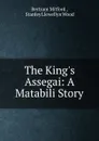 The King.s Assegai: A Matabili Story - Bertram Mitford