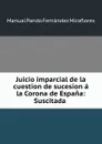 Juicio imparcial de la cuestion de sucesion a la Corona de Espana: Suscitada . - Manual Pando Fernández Miraflores