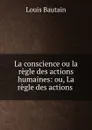 La conscience ou la regle des actions humaines: ou, La regle des actions . - Louis Bautain