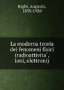 La moderna teoria dei fenomeni fisici (radioattivita, ioni, elettroni) - Augusto Righi