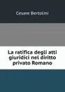 La ratifica degli atti giuridici nel diritto privato Romano - Cesare Bertolini