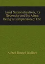 Land Nationalisation, Its Necessity and Its Aims: Being a Comparison of the . - Alfred Russel Wallace
