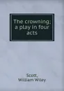 The crowning; a play in four acts - William Wiley Scott