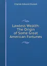 Lawless Wealth: The Origin of Some Great American Fortunes - Charles Edward Russell