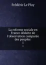 La reforme sociale en France deduite de l.observation comparee des peuples . 1 - Frédéric le Play