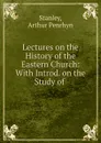 Lectures on the History of the Eastern Church: With Introd. on the Study of . - Arthur Penrhyn Stanley