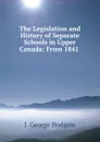 The Legislation and History of Separate Schools in Upper Canada: From 1841 . - J. George Hodgins