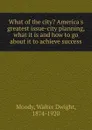 What of the city. America.s greatest issue-city planning, what it is and how to go about it to achieve success - Walter Dwight Moody