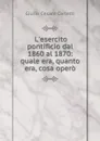 L.esercito pontificio dal 1860 al 1870: quale era, quanto era, cosa opero - Giulio Cesare Carletti